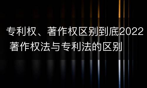 专利权、著作权区别到底2022 著作权法与专利法的区别