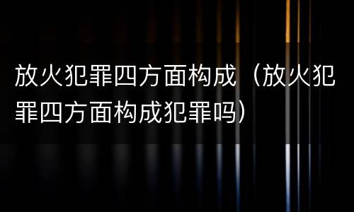 放火犯罪四方面构成（放火犯罪四方面构成犯罪吗）