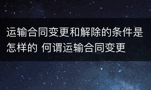 运输合同变更和解除的条件是怎样的 何谓运输合同变更