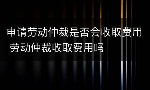 申请劳动仲裁是否会收取费用 劳动仲裁收取费用吗