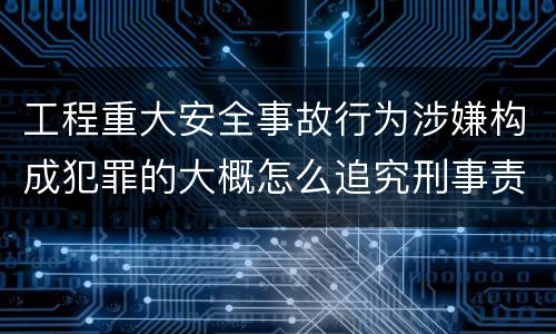 工程重大安全事故行为涉嫌构成犯罪的大概怎么追究刑事责任