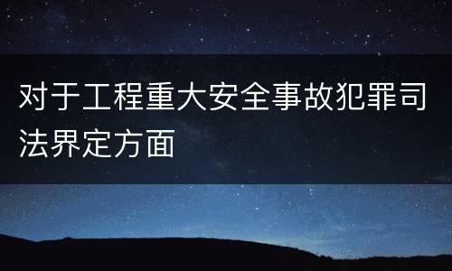 对于工程重大安全事故犯罪司法界定方面