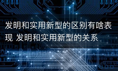 发明和实用新型的区别有啥表现 发明和实用新型的关系