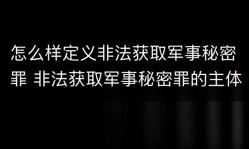 怎么样定义非法获取军事秘密罪 非法获取军事秘密罪的主体