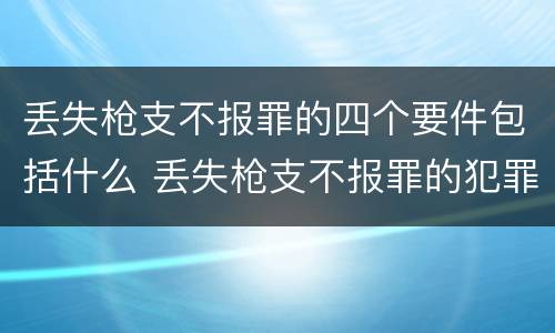 丢失枪支不报罪的四个要件包括什么 丢失枪支不报罪的犯罪主体只能是什么