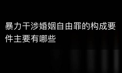 暴力干涉婚姻自由罪的构成要件主要有哪些