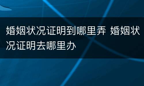 婚姻状况证明到哪里弄 婚姻状况证明去哪里办
