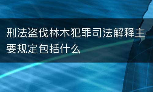 刑法盗伐林木犯罪司法解释主要规定包括什么