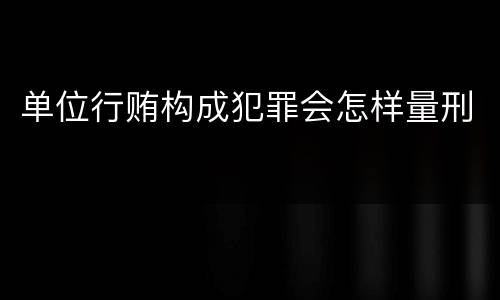 单位行贿构成犯罪会怎样量刑