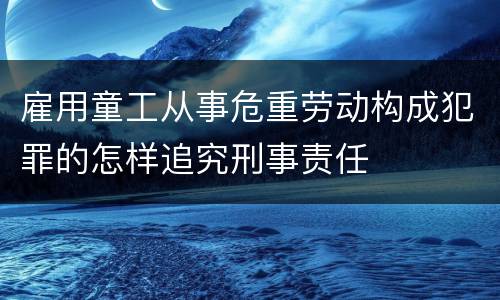 雇用童工从事危重劳动构成犯罪的怎样追究刑事责任