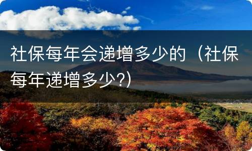 社保每年会递增多少的（社保每年递增多少?）