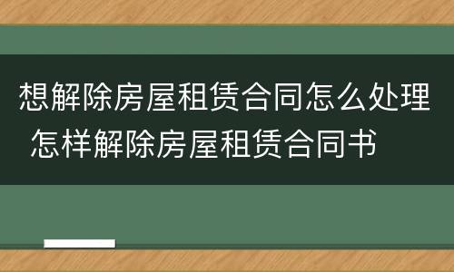 想解除房屋租赁合同怎么处理 怎样解除房屋租赁合同书