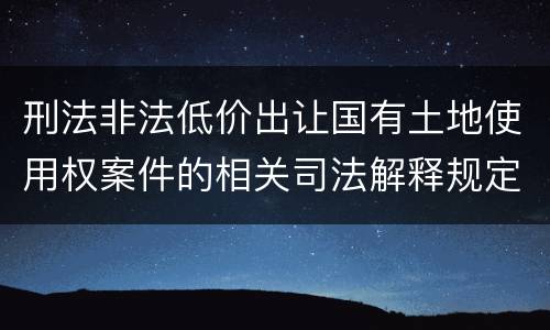 刑法非法低价出让国有土地使用权案件的相关司法解释规定具体有哪些内容