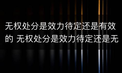 无权处分是效力待定还是有效的 无权处分是效力待定还是无效