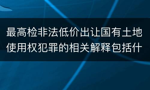 最高检非法低价出让国有土地使用权犯罪的相关解释包括什么主要规定