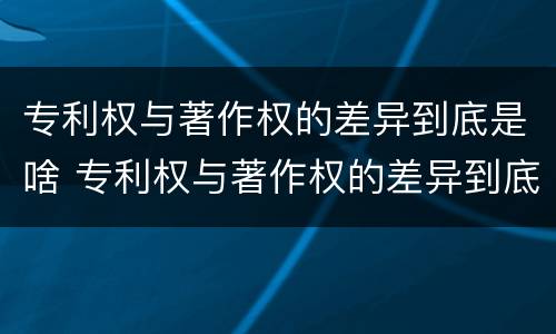 专利权与著作权的差异到底是啥 专利权与著作权的差异到底是啥呢