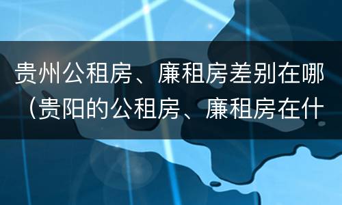 贵州公租房、廉租房差别在哪（贵阳的公租房、廉租房在什么地方?）