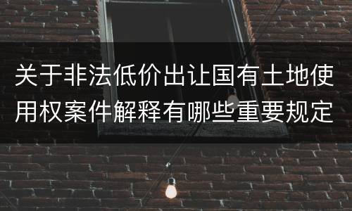 关于非法低价出让国有土地使用权案件解释有哪些重要规定