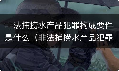 非法捕捞水产品犯罪构成要件是什么（非法捕捞水产品犯罪构成要件是什么意思）