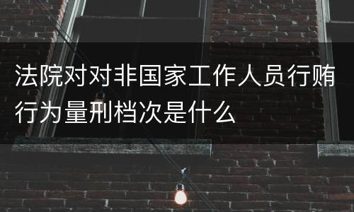 法院对对非国家工作人员行贿行为量刑档次是什么