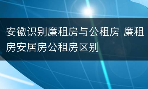 安徽识别廉租房与公租房 廉租房安居房公租房区别