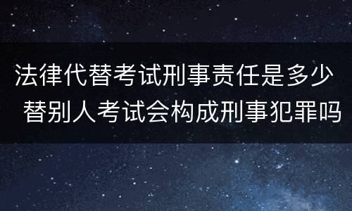 法律代替考试刑事责任是多少 替别人考试会构成刑事犯罪吗