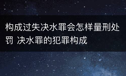 构成过失决水罪会怎样量刑处罚 决水罪的犯罪构成