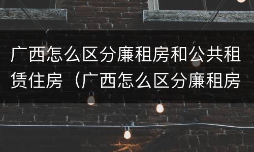 广西怎么区分廉租房和公共租赁住房（广西怎么区分廉租房和公共租赁住房的区别）