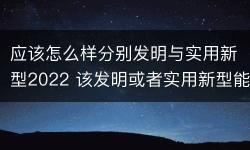 应该怎么样分别发明与实用新型2022 该发明或者实用新型能够制造