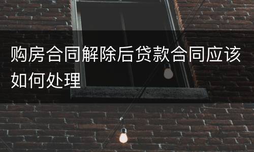 购房合同解除后贷款合同应该如何处理