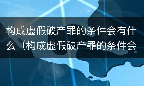 构成虚假破产罪的条件会有什么（构成虚假破产罪的条件会有什么后果）