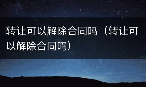 转让可以解除合同吗（转让可以解除合同吗）
