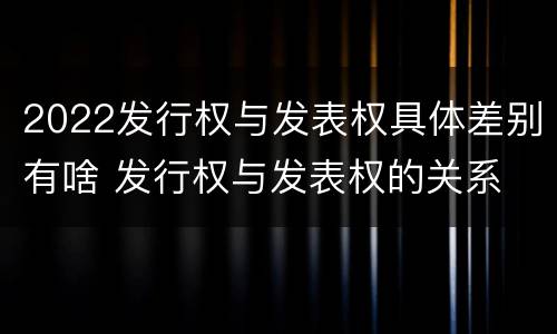 2022发行权与发表权具体差别有啥 发行权与发表权的关系