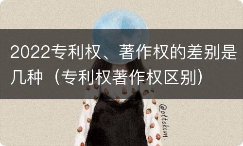 2022专利权、著作权的差别是几种（专利权著作权区别）