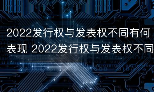 2022发行权与发表权不同有何表现 2022发行权与发表权不同有何表现和影响