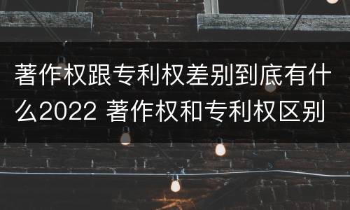 著作权跟专利权差别到底有什么2022 著作权和专利权区别