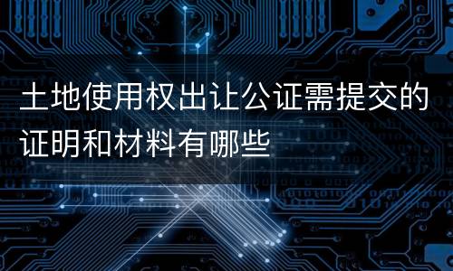 土地使用权出让公证需提交的证明和材料有哪些