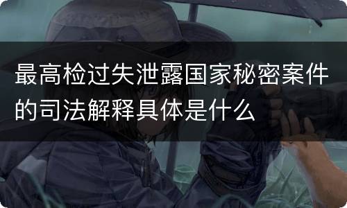 最高检过失泄露国家秘密案件的司法解释具体是什么