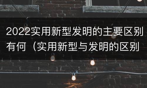 2022实用新型发明的主要区别有何（实用新型与发明的区别有哪些）
