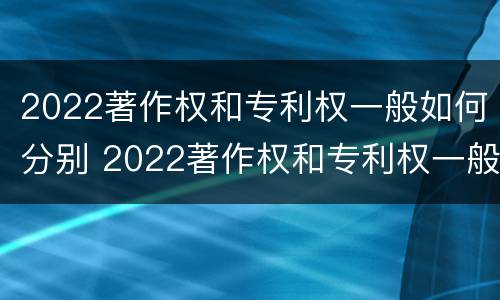 2022著作权和专利权一般如何分别 2022著作权和专利权一般如何分别使用