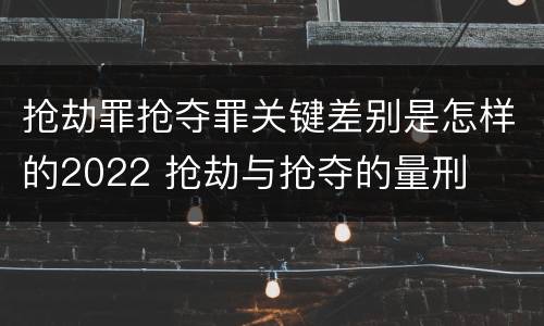 抢劫罪抢夺罪关键差别是怎样的2022 抢劫与抢夺的量刑