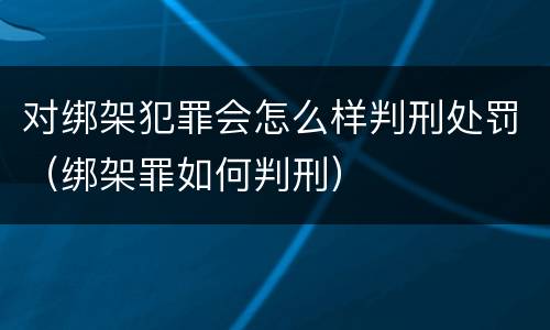 对绑架犯罪会怎么样判刑处罚（绑架罪如何判刑）