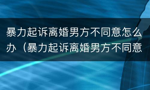 暴力起诉离婚男方不同意怎么办（暴力起诉离婚男方不同意怎么办呢）