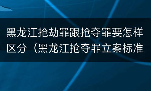 黑龙江抢劫罪跟抢夺罪要怎样区分（黑龙江抢夺罪立案标准）