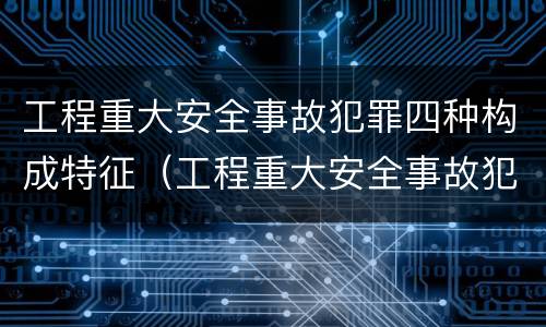 工程重大安全事故犯罪四种构成特征（工程重大安全事故犯罪四种构成特征是）