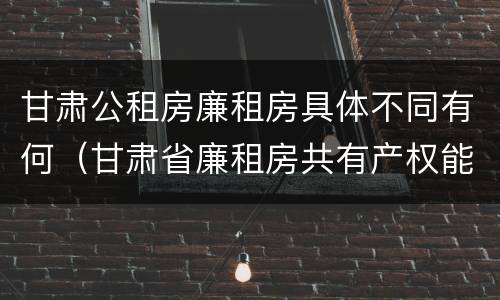 甘肃公租房廉租房具体不同有何（甘肃省廉租房共有产权能卖吗）