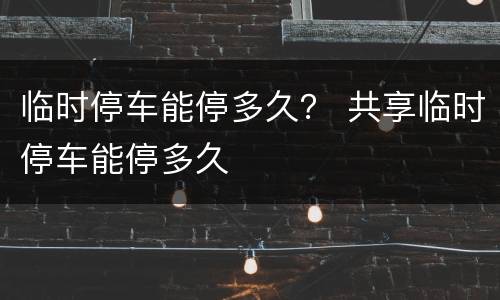 临时停车能停多久？ 共享临时停车能停多久
