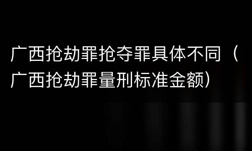 广西抢劫罪抢夺罪具体不同（广西抢劫罪量刑标准金额）