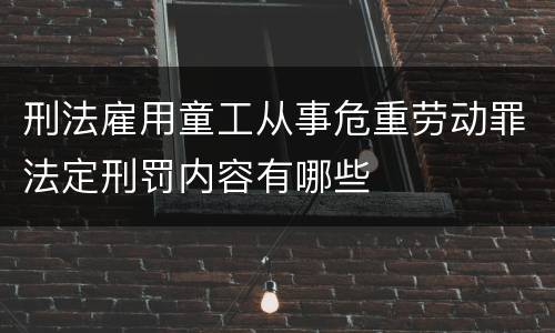 刑法雇用童工从事危重劳动罪法定刑罚内容有哪些
