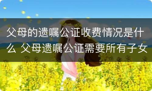 父母的遗嘱公证收费情况是什么 父母遗嘱公证需要所有子女都到场吗